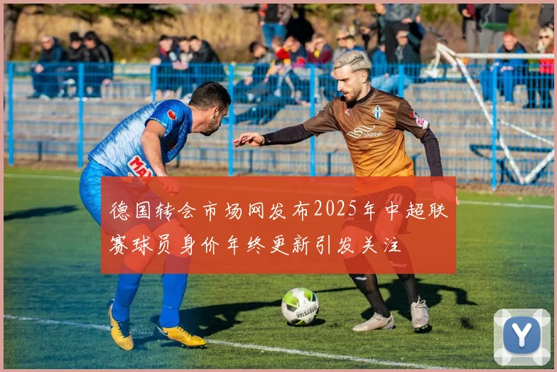 德国转会市场网发布2025年中超联赛球员身价年终更新引发关注