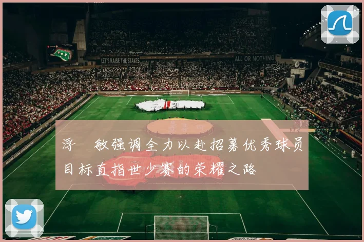 浮嶋敏强调全力以赴招募优秀球员目标直指世少赛的荣耀之路
