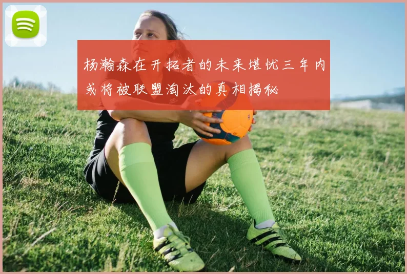 杨瀚森在开拓者的未来堪忧三年内或将被联盟淘汰的真相揭秘