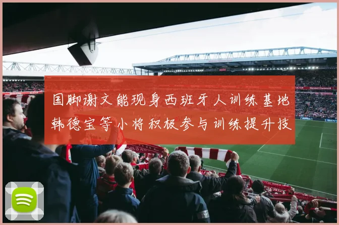 国脚谢文能现身西班牙人训练基地韩德宝等小将积极参与训练提升技艺